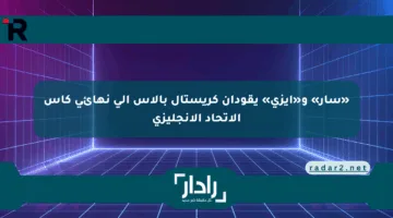 «سار» و«إيزي» يقودان كريستال بالاس إلى نهائي كأس الاتحاد الإنجليزي